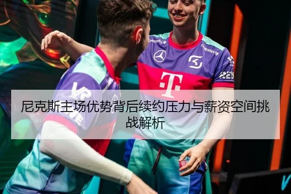尼克斯主场优势背后续约压力与薪资空间挑战解析